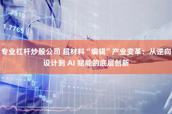 专业杠杆炒股公司 超材料“编辑”产业变革：从逆向设计到 AI 赋能的底层创新