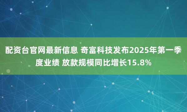 配资台官网最新信息 奇富科技发布2025年第一季度业绩 放款规模同比增长15.8%