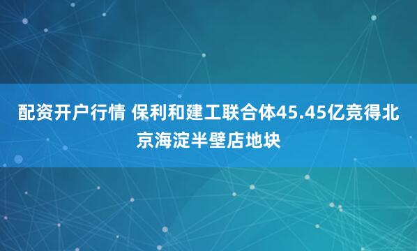 配资开户行情 保利和建工联合体45.45亿竞得北京海淀半壁店地块