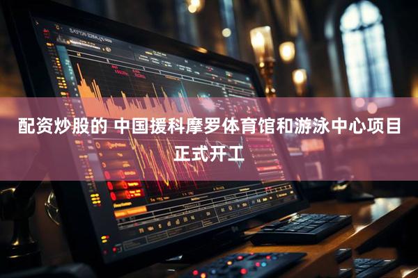 配资炒股的 中国援科摩罗体育馆和游泳中心项目正式开工