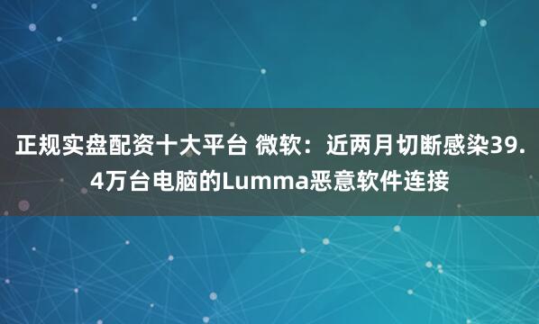 正规实盘配资十大平台 微软：近两月切断感染39.4万台电脑的Lumma恶意软件连接