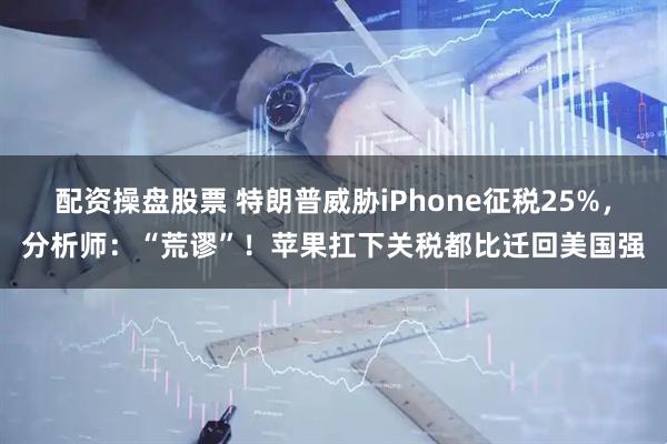 配资操盘股票 特朗普威胁iPhone征税25%，分析师：“荒谬”！苹果扛下关税都比迁回美国强