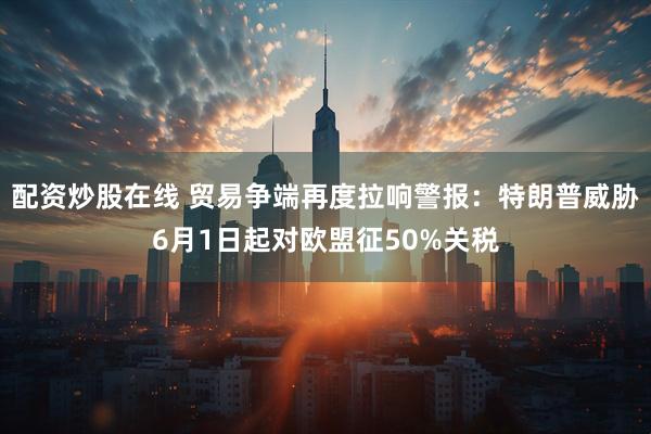 配资炒股在线 贸易争端再度拉响警报：特朗普威胁6月1日起对欧盟征50%关税