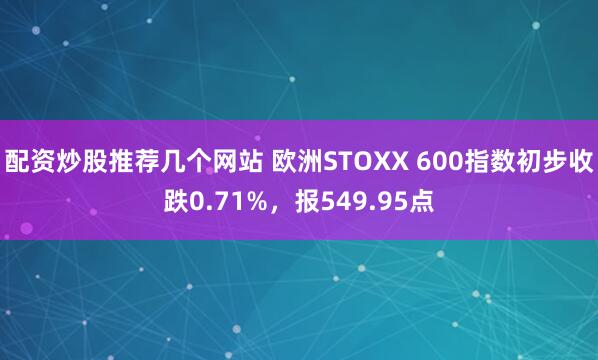 配资炒股推荐几个网站 欧洲STOXX 600指数初步收跌0.71%，报549.95点