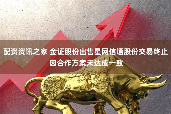 配资资讯之家 金证股份出售星网信通股份交易终止 因合作方案未达成一致