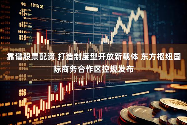 靠谱股票配资 打造制度型开放新载体 东方枢纽国际商务合作区控规发布