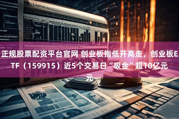 正规股票配资平台官网 创业板指低开高走，创业板ETF（159915）近5个交易日“吸金”超10亿元