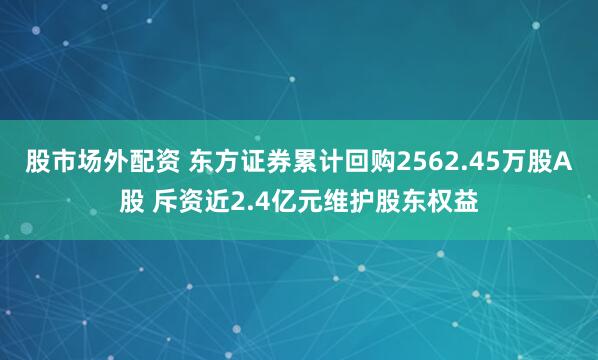 股市场外配资 东方证券累计回购2562.45万股A股 斥资近2.4亿元维护股东权益