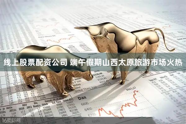 线上股票配资公司 端午假期山西太原旅游市场火热