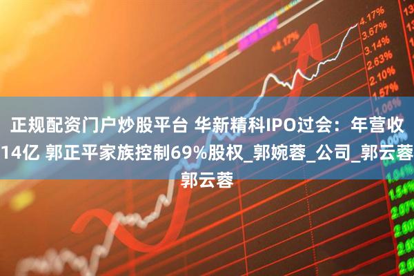 正规配资门户炒股平台 华新精科IPO过会：年营收14亿 郭正平家族控制69%股权_郭婉蓉_公司_郭云蓉