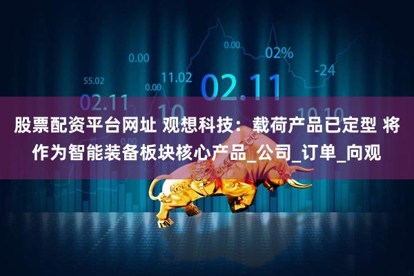 股票配资平台网址 观想科技：载荷产品已定型 将作为智能装备板块核心产品_公司_订单_向观