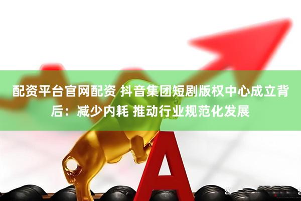 配资平台官网配资 抖音集团短剧版权中心成立背后：减少内耗 推动行业规范化发展