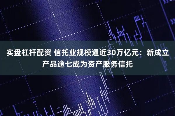 实盘杠杆配资 信托业规模逼近30万亿元：新成立产品逾七成为资产服务信托