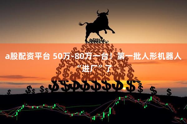 a股配资平台 50万-80万一台！第一批人形机器人“进厂”了
