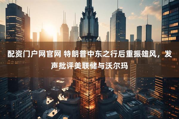 配资门户网官网 特朗普中东之行后重振雄风，发声批评美联储与沃尔玛