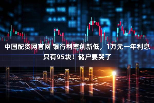 中国配资网官网 银行利率创新低，1万元一年利息只有95块！储户要哭了