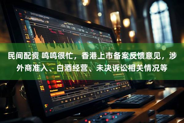 民间配资 鸣鸣很忙，香港上市备案反馈意见，涉外商准入、白酒经营、未决诉讼相关情况等
