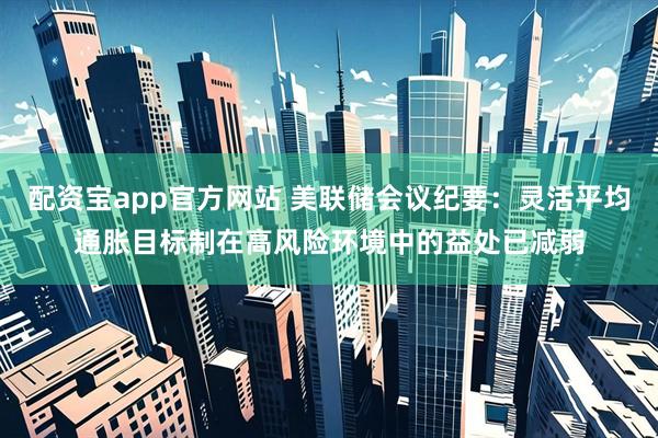 配资宝app官方网站 美联储会议纪要：灵活平均通胀目标制在高风险环境中的益处已减弱