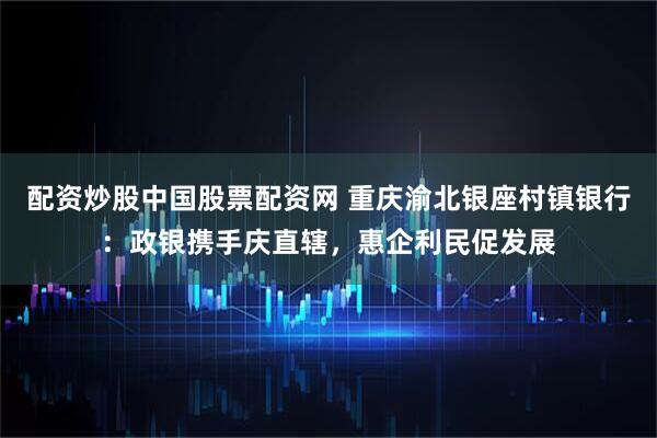 配资炒股中国股票配资网 重庆渝北银座村镇银行：政银携手庆直辖，惠企利民促发展