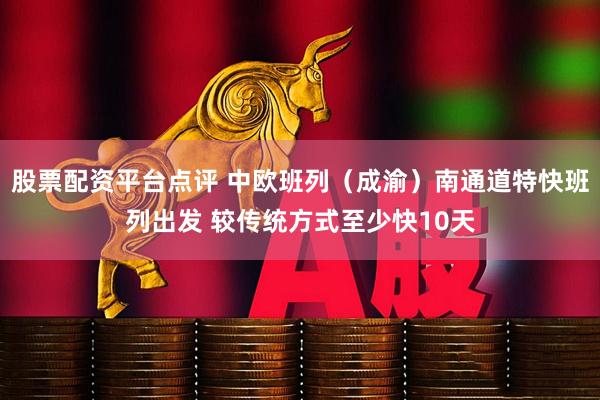 股票配资平台点评 中欧班列（成渝）南通道特快班列出发 较传统方式至少快10天