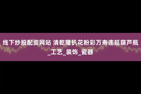 线下炒股配资网站 清乾隆扒花粉彩万寿连延葫芦瓶_工艺_装饰_瓷器