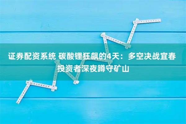 证券配资系统 碳酸锂狂飙的4天：多空决战宜春 投资者深夜蹲守矿山