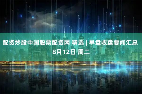 配资炒股中国股票配资网 精选 | 早盘收盘要闻汇总 8月12日 周二