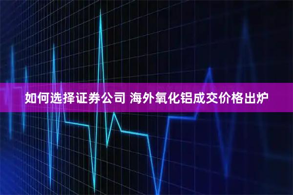 如何选择证券公司 海外氧化铝成交价格出炉