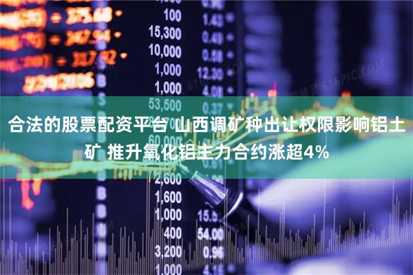 合法的股票配资平台 山西调矿种出让权限影响铝土矿 推升氧化铝主力合约涨超4%