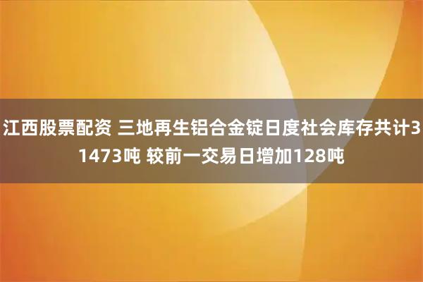 江西股票配资 三地再生铝合金锭日度社会库存共计31473吨 较前一交易日增加128吨