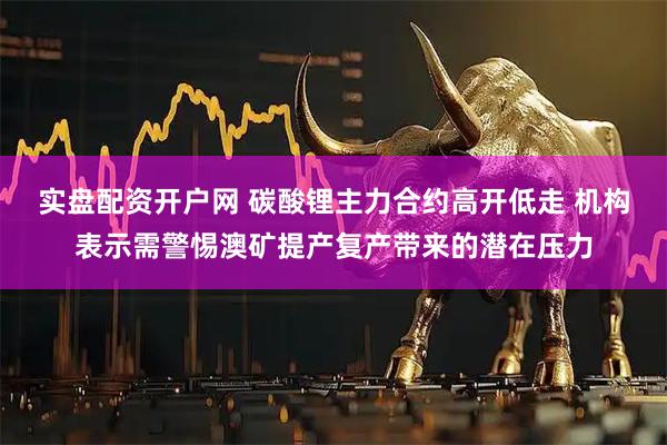 实盘配资开户网 碳酸锂主力合约高开低走 机构表示需警惕澳矿提产复产带来的潜在压力