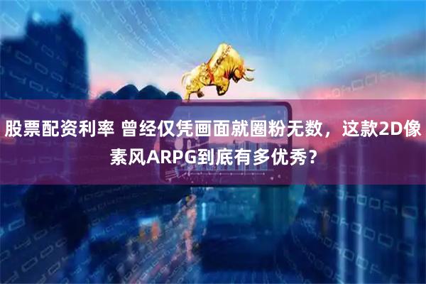 股票配资利率 曾经仅凭画面就圈粉无数，这款2D像素风ARPG到底有多优秀？
