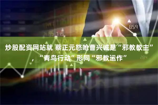 炒股配资网站就 蔡正元怒呛曹兴诚是“邪教教主”，“青鸟行动”形同“邪教运作”