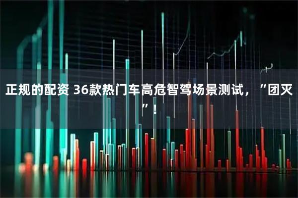 正规的配资 36款热门车高危智驾场景测试，“团灭”！