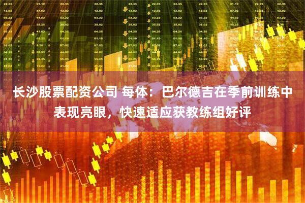 长沙股票配资公司 每体：巴尔德吉在季前训练中表现亮眼，快速适应获教练组好评