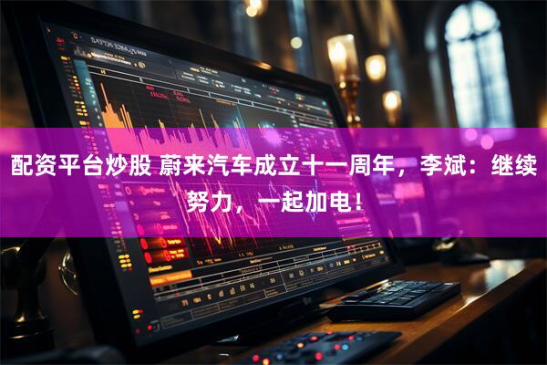 配资平台炒股 蔚来汽车成立十一周年，李斌：继续努力，一起加电！